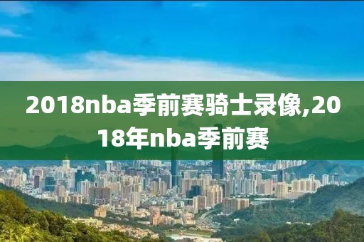 2018nba季前赛骑士录像,2018年nba季前赛