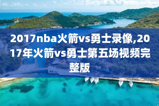 2017nba火箭vs勇士录像,2017年火箭vs勇士第五场视频完整版