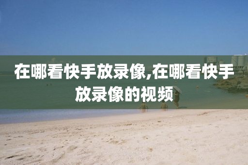 在哪看快手放录像,在哪看快手放录像的视频