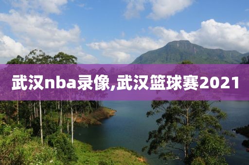 武汉nba录像,武汉篮球赛2021