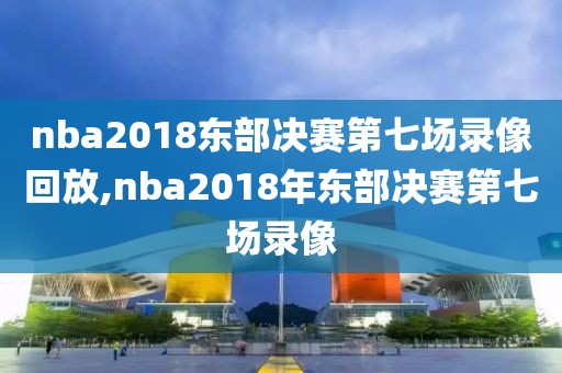 nba2018东部决赛第七场录像回放,nba2018年东部决赛第七场录像