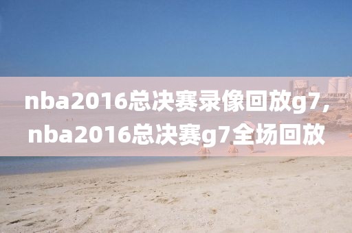 nba2016总决赛录像回放g7,nba2016总决赛g7全场回放