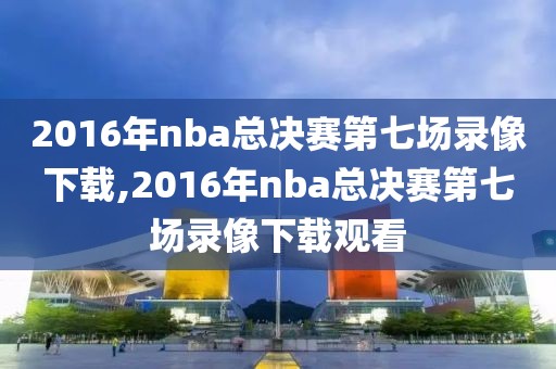 2016年nba总决赛第七场录像下载,2016年nba总决赛第七场录像下载观看