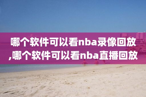 哪个软件可以看nba录像回放,哪个软件可以看nba直播回放