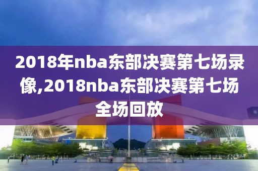 2018年nba东部决赛第七场录像,2018nba东部决赛第七场全场回放