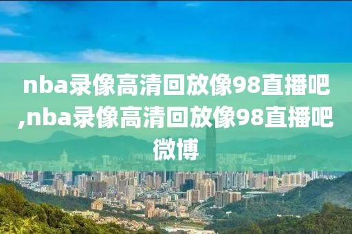 nba录像高清回放像98直播吧,nba录像高清回放像98直播吧微博