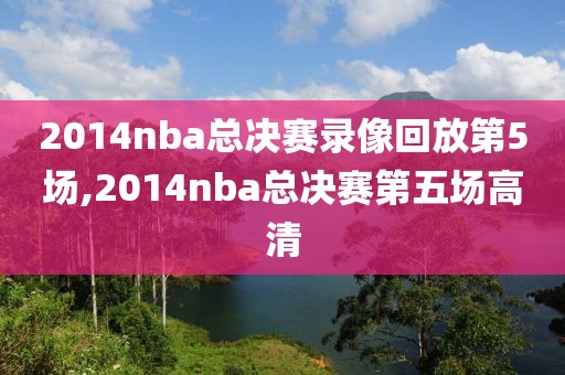 2014nba总决赛录像回放第5场,2014nba总决赛第五场高清