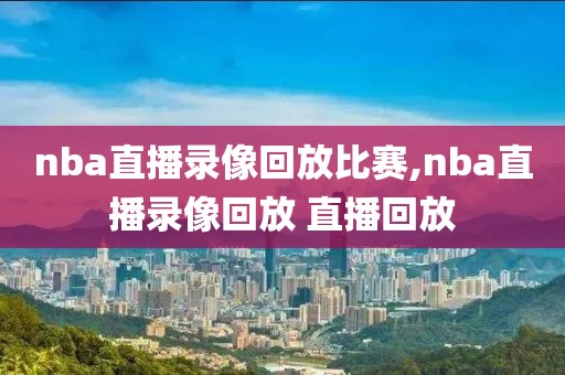 nba直播录像回放比赛,nba直播录像回放 直播回放