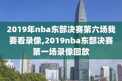 2019年nba东部决赛第六场我要看录像,2019nba东部决赛第一场录像回放