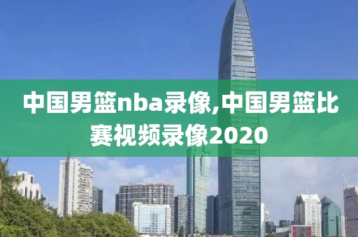 中国男篮nba录像,中国男篮比赛视频录像2020
