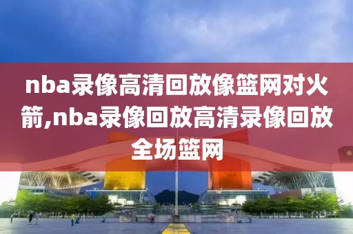 nba录像高清回放像篮网对火箭,nba录像回放高清录像回放全场篮网