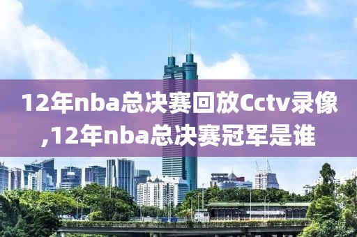 12年nba总决赛回放Cctv录像,12年nba总决赛冠军是谁