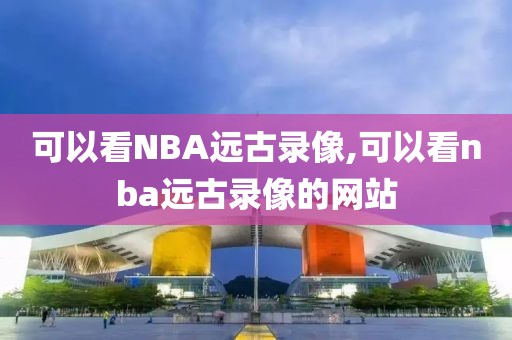 可以看NBA远古录像,可以看nba远古录像的网站