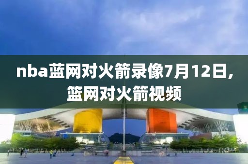 nba蓝网对火箭录像7月12日,篮网对火箭视频