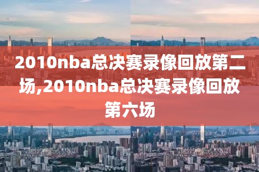 2010nba总决赛录像回放第二场,2010nba总决赛录像回放第六场