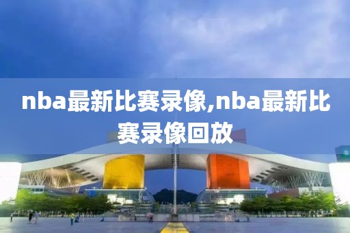 nba最新比赛录像,nba最新比赛录像回放