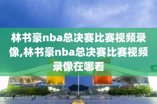 林书豪nba总决赛比赛视频录像,林书豪nba总决赛比赛视频录像在哪看