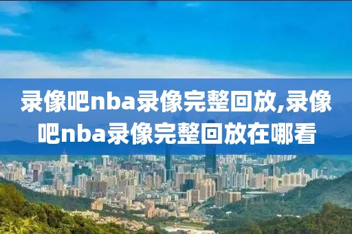 录像吧nba录像完整回放,录像吧nba录像完整回放在哪看