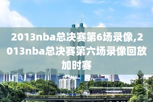 2013nba总决赛第6场录像,2013nba总决赛第六场录像回放加时赛