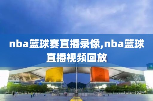 nba篮球赛直播录像,nba篮球直播视频回放