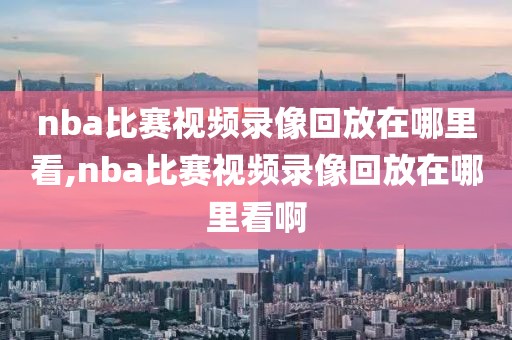 nba比赛视频录像回放在哪里看,nba比赛视频录像回放在哪里看啊