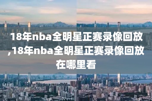18年nba全明星正赛录像回放,18年nba全明星正赛录像回放在哪里看