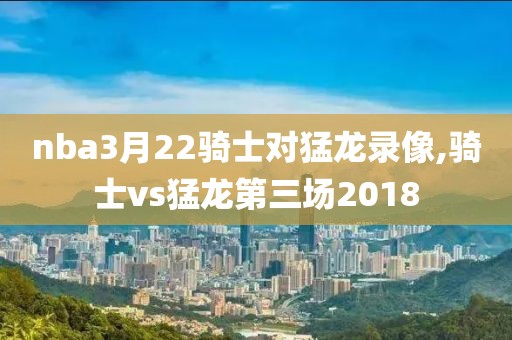 nba3月22骑士对猛龙录像,骑士vs猛龙第三场2018