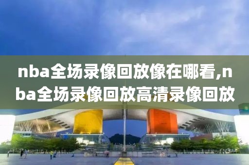 nba全场录像回放像在哪看,nba全场录像回放高清录像回放
