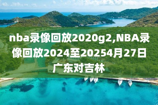 nba录像回放2020g2,NBA录像回放2024至20254月27日广东对吉林