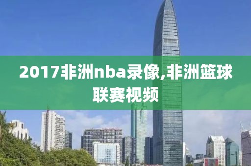 2017非洲nba录像,非洲篮球联赛视频