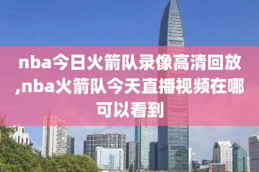 nba今日火箭队录像高清回放,nba火箭队今天直播视频在哪可以看到