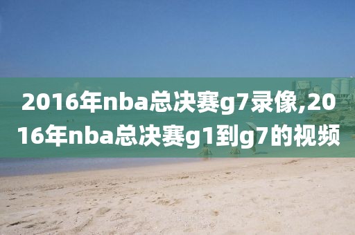 2016年nba总决赛g7录像,2016年nba总决赛g1到g7的视频