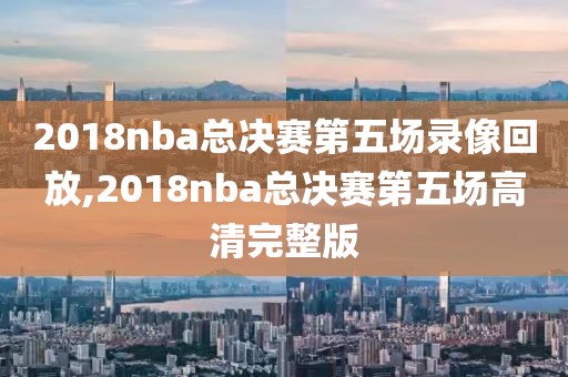 2018nba总决赛第五场录像回放,2018nba总决赛第五场高清完整版
