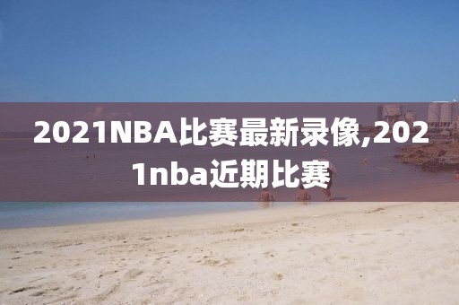 2021NBA比赛最新录像,2021nba近期比赛
