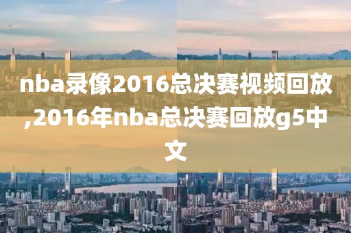 nba录像2016总决赛视频回放,2016年nba总决赛回放g5中文