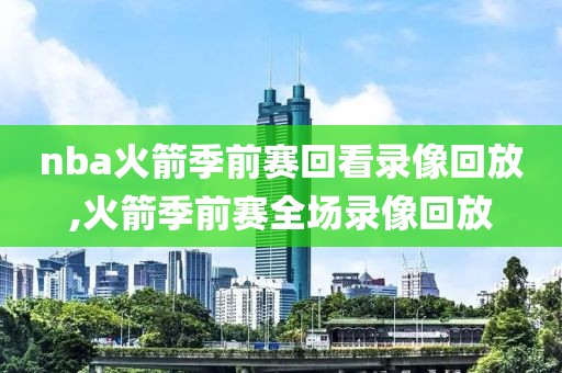 nba火箭季前赛回看录像回放,火箭季前赛全场录像回放