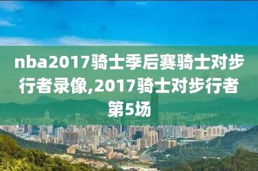 nba2017骑士季后赛骑士对步行者录像,2017骑士对步行者第5场