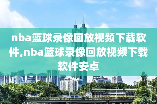 nba篮球录像回放视频下载软件,nba篮球录像回放视频下载软件安卓