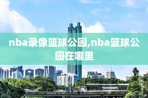 nba录像篮球公园,nba篮球公园在哪里
