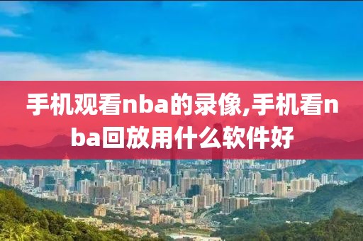 手机观看nba的录像,手机看nba回放用什么软件好
