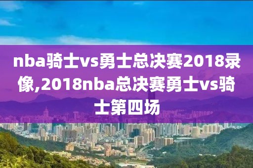 nba骑士vs勇士总决赛2018录像,2018nba总决赛勇士vs骑士第四场