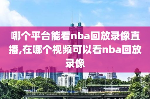 哪个平台能看nba回放录像直播,在哪个视频可以看nba回放录像