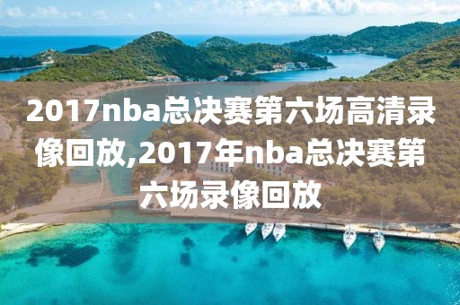 2017nba总决赛第六场高清录像回放,2017年nba总决赛第六场录像回放