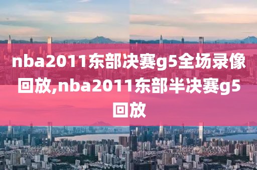 nba2011东部决赛g5全场录像回放,nba2011东部半决赛g5回放