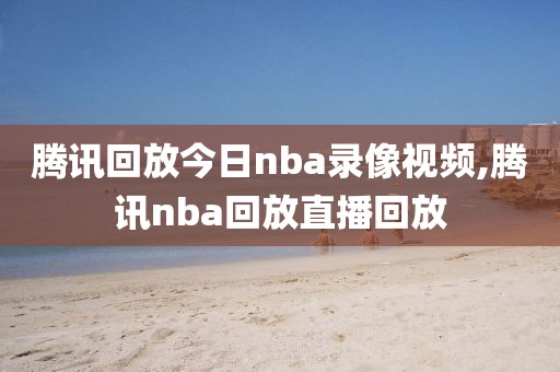 腾讯回放今日nba录像视频,腾讯nba回放直播回放