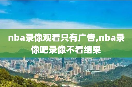 nba录像观看只有广告,nba录像吧录像不看结果