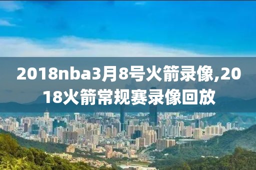 2018nba3月8号火箭录像,2018火箭常规赛录像回放
