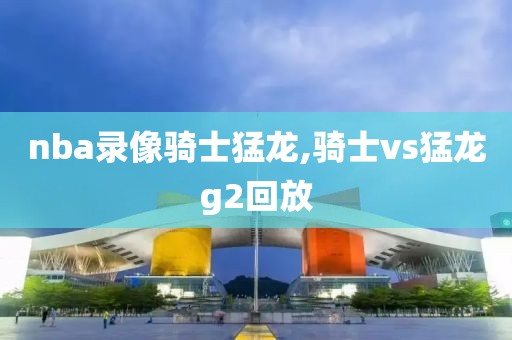 nba录像骑士猛龙,骑士vs猛龙g2回放