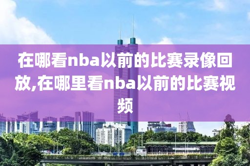 在哪看nba以前的比赛录像回放,在哪里看nba以前的比赛视频