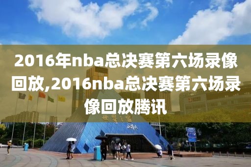2016年nba总决赛第六场录像回放,2016nba总决赛第六场录像回放腾讯